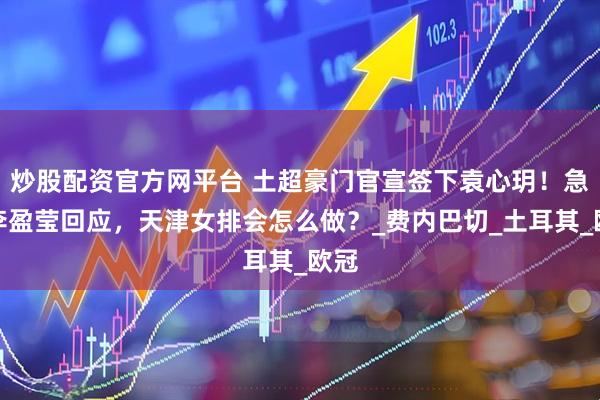 炒股配资官方网平台 土超豪门官宣签下袁心玥！急等李盈莹回应，天津女排会怎么做？_费内巴切_土耳其_欧冠