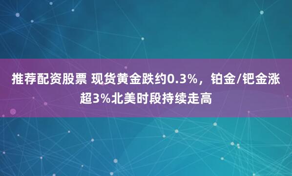 推荐配资股票 现货黄金跌约0.3%，铂金/钯金涨超3%北美时段持续走高