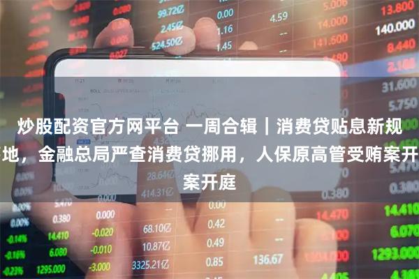 炒股配资官方网平台 一周合辑｜消费贷贴息新规落地，金融总局严查消费贷挪用，人保原高管受贿案开庭