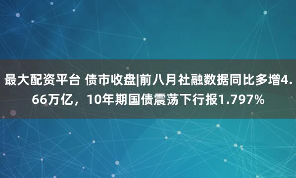 最大配资平台 债市收盘|前八月社融数据同比多增4.66万亿，10年期国债震荡下行报1.797%