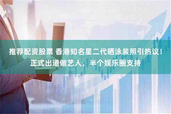 推荐配资股票 香港知名星二代晒泳装照引热议！正式出道做艺人，半个娱乐圈支持