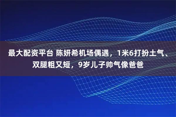 最大配资平台 陈妍希机场偶遇，1米6打扮土气、双腿粗又短，9岁儿子帅气像爸爸