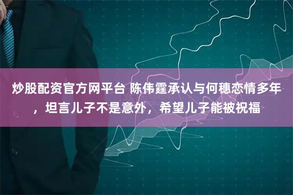 炒股配资官方网平台 陈伟霆承认与何穗恋情多年，坦言儿子不是意外，希望儿子能被祝福