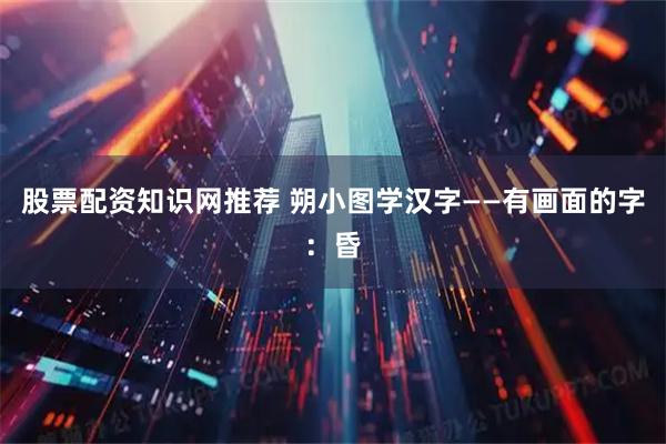 股票配资知识网推荐 朔小图学汉字——有画面的字：昏