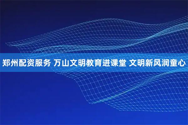 郑州配资服务 万山文明教育进课堂 文明新风润童心