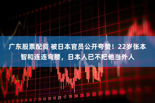 广东股票配资 被日本官员公开夸赞！22岁张本智和连连弯腰，日本人已不把他当外人