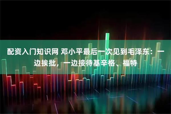 配资入门知识网 邓小平最后一次见到毛泽东：一边挨批，一边接待基辛格、福特