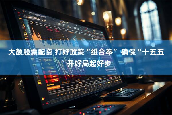 大额股票配资 打好政策“组合拳” 确保“十五五”开好局起好步